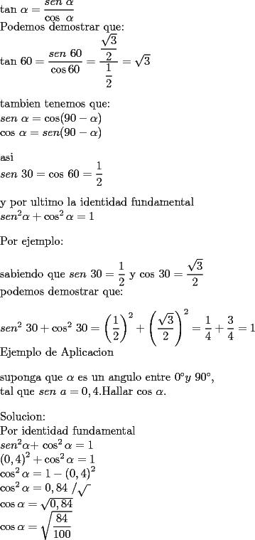 TEX: <br />$\tan $ $\alpha =\dfrac{sen\text{ }\alpha }{\cos \text{ }\alpha }$<br /><br /><br />Podemos demostrar que:<br />	<br />$\tan $ $60=\dfrac{sen\text{ }60}{\cos 60}=\dfrac{\dfrac{\sqrt{3}}{2}}{\dfrac{1}{2}}=\sqrt{3}$<br />	<br />\bigskip <br />	<br />tambien tenemos que:<br />	<br />$sen$ $\alpha =\cos (90-\alpha )$<br />	<br />$\cos $ $\alpha =sen(90-\alpha )$<br />	<br />\bigskip asi <br />	<br />$sen$ $30=\cos $ $60=\dfrac{1}{2}$<br />	<br />\bigskip <br />	<br />y por ultimo la identidad fundamental <br />	<br />$sen^{2}\alpha +\cos ^{2}\alpha =1$<br />	<br />\bigskip <br />	<br />Por ejemplo:<br />	<br />\bigskip sabiendo que $sen$ $30=\dfrac{1}{2}$ y $\cos $ $30=\dfrac{\sqrt{3}}{2}$<br />	<br />podemos demostrar que:<br />	<br />\bigskip $sen^{2}$ $30+\cos ^{2}$ $30=\left( \dfrac{1}{2}\right) ^{2}+\left( \dfrac{\sqrt{3}}{2}\right) ^{2}=\dfrac{1}{4}+\dfrac{3}{4}=1$<br />	<br />Ejemplo de Aplicacion<br />	<br />\bigskip <br />	<br />suponga que $\alpha $ es un angulo entre $0^{\circ }y$ $90^{\circ },$<br />	<br />tal que $sen$ $a=0,4.$Hallar $\cos $ $\alpha .$<br />	<br />	<br />\bigskip Solucion:<br />	<br />Por identidad fundamental <br />	<br />$sen^{2}\alpha +$ $\cos ^{2}\alpha =1$<br />	<br />$\left( 0,4\right) ^{2}+\cos ^{2}\alpha =1$<br />	<br />$\cos ^{2}\alpha =1-\left( 0,4\right) ^{2}$<br />	<br />$\cos ^{2}\alpha =0,84$ $/\sqrt{~}$<br />	<br />$\cos \alpha =\sqrt{0,84}$<br />	<br />$\cos \alpha =\sqrt{\dfrac{84}{100}}$<br /><br /><br />