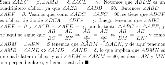 TEX: \noindent Sean $\angle{ABC}=\beta, \angle{AMB}=\delta, \angle{ACB}=\gamma$. Notemos que $ABDE$ es un cuadril\'atero c\'iclico, ya que $\angle{AEB}=\angle{ADB}=90$. Entonces $\angle{ABD}=\angle{AEF}=\beta$. Veamos que, como $\angle{ADC}=\angle{AFC}=90$, se tiene que $ADCF$ es c\'iclico, de donde $\angle{DCA}=\angle{DFA}=\gamma$. Luego tenemos que $\angle{ABC}=\angle{AEF}=\beta$ y $\angle{ACB}=\angle{AFE}=\gamma$, por lo tanto $\triangle{ABC}\sim\triangle{AEF}$, y de aqu\'i se sigue que $\displaystyle\frac{AB}{BC}=\frac{AE}{EF}\Rightarrow\frac{AB}{\frac{BC}{2}}=\frac{AE}{\frac{EF}{2}}\Leftrightarrow\frac{AB}{BM}=\frac{AE}{EN}$, y como $\angle{ABM}=\angle{AEN}=\beta$ tenemos que $\triangle{ABM}\sim\triangle{AEN}$, y de aqu\'i tenemos $\angle{AMB}=\angle{ANE}\Leftrightarrow\angle{AMD}=\angle{AND}=\delta$, lo que implica que $ADMN$ es un cuadril\'atero c\'iclico, y as\'i $\angle{ADM}=\angle{ANM}=90$, es decir, $AN$ y $MN$ son perpendiculares, y hemos acabado $\blacksquare$