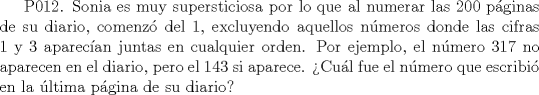 TEX: P012. Sonia es muy supersticiosa por lo que al numerar las 200 pginas de su diario, comenz del 1, excluyendo aquellos nmeros donde las cifras 1 y 3 aparecan juntas en cualquier orden. Por ejemplo, el nmero 317 no aparecen en el diario, pero el 143 si aparece. Cul fue el nmero que escribi en la ltima pgina de su diario?