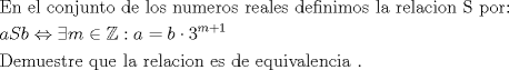 TEX: \[<br />\begin{gathered}<br />  {\text{En el conjunto de los numeros reales definimos la relacion S por:}} \hfill \\<br />  aSb \Leftrightarrow \exists m \in \mathbb{Z}:a = b \cdot 3^{m + 1}  \hfill \\<br />  {\text{Demuestre que la relacion es de equivalencia }}{\text{.}} \hfill \\ <br />\end{gathered} <br />\]