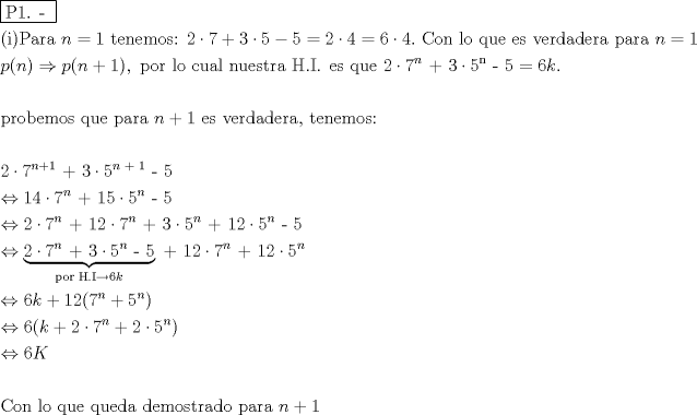 TEX: % MathType!MTEF!2!1!+-<br />% feaafiart1ev1aaatCvAUfeBSjuyZL2yd9gzLbvyNv2CaerbuLwBLn<br />% hiov2DGi1BTfMBaeXatLxBI9gBaerbd9wDYLwzYbItLDharqqtubsr<br />% 4rNCHbGeaGqiVu0Je9sqqrpepC0xbbL8F4rqqrFfpeea0xe9Lq-Jc9<br />% vqaqpepm0xbba9pwe9Q8fs0-yqaqpepae9pg0FirpepeKkFr0xfr-x<br />% fr-xb9adbaqaaeGaciGaaiaabeqaamaabaabaaGceaqabeaadaqjEa<br />% qaaiaabcfacaqGXaGaaeOlaiaab2caaaaabaGaaeikaiaabMgacaqG<br />% PaGaaeiuaiaabggacaqGYbGaaeyyaiaabccacaWGUbGaeyypa0JaaG<br />% ymaiaabccacaqG0bGaaeyzaiaab6gacaqGLbGaaeyBaiaab+gacaqG<br />% ZbGaaeOoaiaabccacaaIYaGaeyyXICTaaG4naiabgUcaRiaaiodacq<br />% GHflY1caaI1aGaeyOeI0IaaGynaiabg2da9iaaikdacqGHflY1caaI<br />% 0aGaeyypa0JaaGOnaiabgwSixlaaisdacaGGUaGaaeiiaiaaboeaca<br />% qGVbGaaeOBaiaabccacaqGSbGaae4BaiaabccacaqGXbGaaeyDaiaa<br />% bwgacaqGGaGaaeyzaiaabohacaqGGaGaaeODaiaabwgacaqGYbGaae<br />% izaiaabggacaqGKbGaaeyzaiaabkhacaqGHbGaaeiiaiaabchacaqG<br />% HbGaaeOCaiaabggacaqGGaGaamOBaiabg2da9iaaigdaaeaacaWGWb<br />% Gaaiikaiaad6gacaGGPaGaeyO0H4TaamiCaiaacIcacaWGUbGaey4k<br />% aSIaaGymaiaacMcacaGGSaGaaeiiaiaabchacaqGVbGaaeOCaiaabc<br />% cacaqGSbGaae4BaiaabccacaqGJbGaaeyDaiaabggacaqGSbGaaeii<br />% aiaab6gacaqG1bGaaeyzaiaabohacaqG0bGaaeOCaiaabggacaqGGa<br />% Gaaeisaiaab6cacaqGjbGaaeOlaiaabccacaqGLbGaae4Caiaabcca<br />% caqGXbGaaeyDaiaabwgacaqGGaGaaGOmaiabgwSixlaaiEdadaahaa<br />% Wcbeqaaiaad6gaaaGccaqGRaGaae4maiabgwSixlaabwdadaahaaWc<br />% beqaaiaab6gaaaGccaqGTaGaaeynaiabg2da9iaaiAdacaWGRbGaai<br />% OlaaqaaaqaaiaabchacaqGYbGaae4BaiaabkgacaqGLbGaaeyBaiaa<br />% b+gacaqGZbGaaeiiaiaabghacaqG1bGaaeyzaiaabccacaqGWbGaae<br />% yyaiaabkhacaqGHbGaaeiiaiaad6gacqGHRaWkcaaIXaGaaeiiaiaa<br />% bwgacaqGZbGaaeiiaiaabAhacaqGLbGaaeOCaiaabsgacaqGHbGaae<br />% izaiaabwgacaqGYbGaaeyyaiaabYcacaqGGaGaaeiDaiaabwgacaqG<br />% UbGaaeyzaiaab2gacaqGVbGaae4CaiaabQdaaeaaaeaacaaIYaGaey<br />% yXICTaaG4namaaCaaaleqabaGaamOBaiabgUcaRiaaigdaaaGccaqG<br />% RaGaae4maiabgwSixlaabwdadaahaaWcbeqaaiaad6gacaqGRaGaae<br />% ymaaaakiaab2cacaqG1aaabaGaeyi1HSTaaGymaiaaisdacqGHflY1<br />% caaI3aWaaWbaaSqabeaacaWGUbaaaOGaae4kaiaabgdacaqG1aGaey<br />% yXICTaaeynamaaCaaaleqabaGaamOBaaaakiaab2cacaqG1aaabaGa<br />% eyi1HSTaaGOmaiabgwSixlaaiEdadaahaaWcbeqaaiaad6gaaaGcca<br />% qGRaGaaeymaiaabkdacqGHflY1caaI3aWaaWbaaSqabeaacaWGUbaa<br />% aOGaae4kaiaabodacqGHflY1caqG1aWaaWbaaSqabeaacaWGUbaaaO<br />% Gaae4kaiaabgdacaqGYaGaeyyXICTaaeynamaaCaaaleqabaGaamOB<br />% aaaakiaab2cacaqG1aaabaGaeyi1HS9aaGbaaeaacaaIYaGaeyyXIC<br />% TaaG4namaaCaaaleqabaGaamOBaaaakiaabUcacaqGZaGaeyyXICTa<br />% aeynamaaCaaaleqabaGaamOBaaaakiaab2cacaqG1aaaleaacaqGWb<br />% Gaae4BaiaabkhacaqGGaGaaeisaiaab6cacaqGjbGaeyOKH4QaaGOn<br />% aiaadUgaaOGaayjo+dGaae4kaiaabgdacaqGYaGaeyyXICTaaG4nam<br />% aaCaaaleqabaGaamOBaaaakiaabUcacaqGXaGaaeOmaiabgwSixlaa<br />% bwdadaahaaWcbeqaaiaad6gaaaaakeaacqGHuhY2caaI2aGaam4Aai<br />% abgUcaRiaaigdacaaIYaGaaiikaiaaiEdadaahaaWcbeqaaiaad6ga<br />% aaGccqGHRaWkcaqG1aWaaWbaaSqabeaacaWGUbaaaOGaaiykaaqaai<br />% abgsDiBlaaiAdacaGGOaGaam4AaiabgUcaRiaaikdacqGHflY1caaI<br />% 3aWaaWbaaSqabeaacaWGUbaaaOGaey4kaSIaaGOmaiabgwSixlaabw<br />% dadaahaaWcbeqaaiaad6gaaaGccaGGPaaabaGaeyi1HSTaaGOnaiaa<br />% dUeaaeaaaeaacaqGdbGaae4Baiaab6gacaqGGaGaaeiBaiaab+gaca<br />% qGGaGaaeyCaiaabwhacaqGLbGaaeiiaiaabghacaqG1bGaaeyzaiaa<br />% bsgacaqGHbGaaeiiaiaabsgacaqGLbGaaeyBaiaab+gacaqGZbGaae<br />% iDaiaabkhacaqGHbGaaeizaiaab+gacaqGGaGaaeiCaiaabggacaqG<br />% YbGaaeyyaiaabccacaWGUbGaey4kaSIaaGymaaaaaa!78DD!<br />\[<br />\begin{gathered}<br />  \boxed{{\text{P1}}{\text{. - }}} \hfill \\<br />  {\text{(i)Para }}n = 1{\text{ tenemos: }}2 \cdot 7 + 3 \cdot 5 - 5 = 2 \cdot 4 = 6 \cdot 4.{\text{ Con lo que es verdadera para }}n = 1 \hfill \\<br />  p(n) \Rightarrow p(n + 1),{\text{ por lo cual nuestra H}}{\text{.I}}{\text{. es que }}2 \cdot 7^n {\text{ + 3}} \cdot {\text{5}}^{\text{n}} {\text{ - 5}} = 6k. \hfill \\<br />   \hfill \\<br />  {\text{probemos que para }}n + 1{\text{ es verdadera}}{\text{, tenemos:}} \hfill \\<br />   \hfill \\<br />  2 \cdot 7^{n + 1} {\text{ + 3}} \cdot {\text{5}}^{n{\text{ + 1}}} {\text{ - 5}} \hfill \\<br />   \Leftrightarrow 14 \cdot 7^n {\text{ + 15}} \cdot {\text{5}}^n {\text{ - 5}} \hfill \\<br />   \Leftrightarrow 2 \cdot 7^n {\text{ + 12}} \cdot 7^n {\text{ + 3}} \cdot {\text{5}}^n {\text{ + 12}} \cdot {\text{5}}^n {\text{ - 5}} \hfill \\<br />   \Leftrightarrow \underbrace {2 \cdot 7^n {\text{ + 3}} \cdot {\text{5}}^n {\text{ - 5}}}_{{\text{por H}}{\text{.I}} \to 6k}{\text{ + 12}} \cdot 7^n {\text{ + 12}} \cdot {\text{5}}^n  \hfill \\<br />   \Leftrightarrow 6k + 12(7^n  + {\text{5}}^n ) \hfill \\<br />   \Leftrightarrow 6(k + 2 \cdot 7^n  + 2 \cdot {\text{5}}^n ) \hfill \\<br />   \Leftrightarrow 6K \hfill \\<br />   \hfill \\<br />  {\text{Con lo que queda demostrado para }}n + 1 \hfill \\ <br />\end{gathered} <br />\]<br />