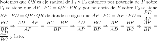 TEX: \noindent Notemos que $QR$ es eje radical de $\Gamma_1$ y $\Gamma_2$ entonces por potencia de $P$ sobre $\Gamma_1$ se tiene que $AP\cdot PC=QP\cdot PR$ y por potencia de $P$ sobre $\Gamma_2$ se tiene $BP\cdot PD=QP\cdot QR$ de donde se sigue que $AP\cdot PC=BP\cdot PD\Rightarrow \dfrac{PD}{AP}=\dfrac{PC}{BP}\Rightarrow \dfrac{AD-AP}{AP}=\dfrac{BC-BP}{BP}\Rightarrow \dfrac{AD}{AP}=\dfrac{BC}{BP}\Rightarrow \dfrac{AP}{AD}=\dfrac{BP}{BC}\Rightarrow \dfrac{AP}{BP}=\dfrac{AD}{BC}$ y listo.