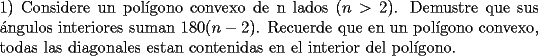 TEX: \noindent 1) Considere un pol\'igono convexo de n lados $(n>2)$. Demustre que sus \'angulos interiores suman $180(n-2)$. Recuerde que en un pol\'igono convexo, todas las diagonales estan contenidas en el interior del pol\'igono.