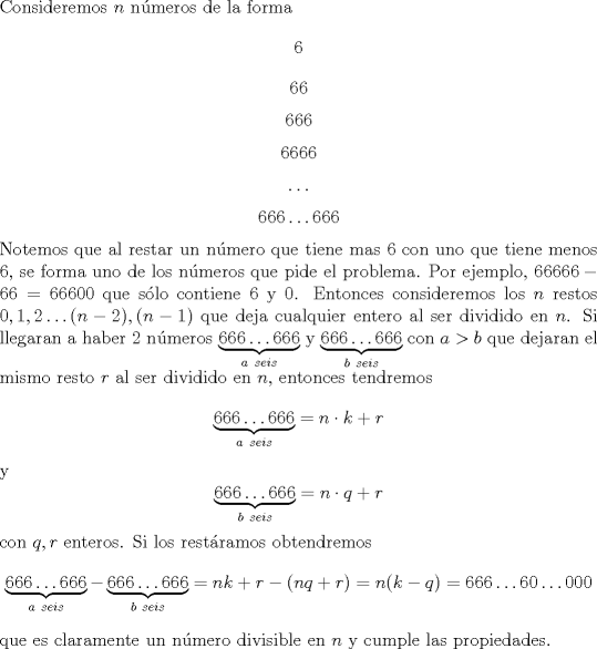 TEX: \noindent Consideremos $n$ n\'umeros de la forma $$6$$ $$66$$ $$666$$ $$6666$$ $$\ldots$$ $$666\ldots 666$$ Notemos que al restar un n\'umero que tiene mas $6$ con uno que tiene menos $6$, se forma uno de los n\'umeros que pide el problema. Por ejemplo, $66666-66=66600$ que s\'olo contiene $6$ y $0$. Entonces consideremos los $n$ restos $0,1,2\ldots (n-2),(n-1)$ que deja cualquier entero al ser dividido en $n$. Si llegaran a haber $2$ n\'umeros $\underbrace{666\ldots 666}_{a\ seis}$ y $\underbrace{666\ldots 666}_{b\ seis}$ con $a>b$ que dejaran el mismo resto $r$ al ser dividido en $n$, entonces tendremos $$\underbrace{666\ldots 666}_{a\ seis}=n\cdot k+r$$ y $$\underbrace{666\ldots 666}_{b\ seis}=n\cdot q+r$$ con $q,r$ enteros. Si los rest\'aramos obtendremos $$\underbrace{666\ldots 666}_{a\ seis}-\underbrace{666\ldots 666}_{b\ seis}=nk+r-(nq+r)=n(k-q)=666\ldots 60\ldots 000$$ que es claramente un n\'umero divisible en $n$ y cumple las propiedades.