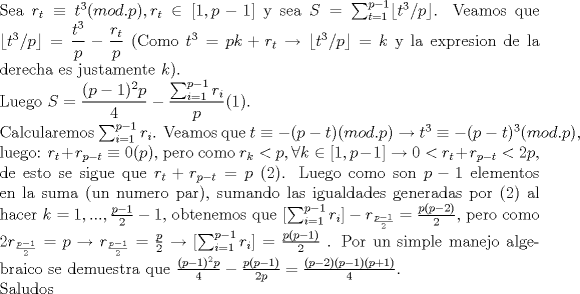 TEX: \noindent Sea $r_t\equiv{t^3}(mod.p),r_t\in[1,p-1]$ y sea $S=\sum_{t=1}^{p-1} \lfloor t^3/p\rfloor $. Veamos que $\lfloor t^3/p\rfloor= \dfrac{{t^3 }}{p} - \dfrac{{r_t }}{p}$ (Como $t^3=pk+r_t\to \lfloor t^3/p\rfloor  =k$ y la expresion de la derecha es justamente $k$).\\<br />Luego $S=\dfrac{(p-1)^2p}{4}-\dfrac{\sum_{i=1}^{p-1}{r_i}}{p}$(1).\\<br />Calcularemos $\sum_{i=1}^{p-1}{r_i}$. Veamos que $t\equiv{-(p-t)}(mod.p)\to t^3\equiv{-(p-t)^3}(mod.p)$, luego:<br />$r_t+r_{p-t}\equiv{0}(p)$, pero como $r_k<p,\forall k\in[1,p-1]\to 0<r_t+r_{p-t}<2p$, de esto se sigue que $r_t+r_{p-t}=p$ (2). Luego como son $p-1$ elementos en la suma (un numero par), sumando las igualdades generadas por (2) al hacer $k=1,...,\frac{p-1}{2}-1$, obtenemos que $[\sum_{i=1}^{p-1}{r_i}]-r_{\frac{p-1}{2}}=\frac{p(p-2)}{2}$, pero como $2r_{\frac{p-1}{2}}=p\to r_{\frac{p-1}{2}}= \frac{p}{2}\to [\sum_{i=1}^{p-1}{r_i}]=\frac{p(p-1)}{2}$ . Por un simple manejo algebraico se demuestra que $\frac{(p-1)^2p}{4}- \frac{p(p-1)}{2p}=\frac{(p-2)(p-1)(p+1)}{4}$.\\<br />Saludos<br />