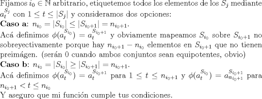 TEX: $ $\\Fijamos $i_{0}\in\mathbb{N}$ arbitrario, etiquetemos todos los elementos de los $S_{j}$ mediante $a_{t}^{S_{j}}$ con $1\leq t\leq|S_{j}|$ y consideramos dos opciones:\\<br />\textbf{Caso a}: $n_{i_{0}}=|S_{i_{0}}|\leq|S_{i_{0}+1}|=n_{i_{0}+1}$.\\<br />Ac\'a definimos $\phi(a_{t}^{S_{i_{0}}})=a_{t}^{S_{i_{0}+1}}$ y obviamente mapeamos $S_{i_{0}}$ sobre $S_{i_{0}+1}$ no sobreyectivamente porque hay $n_{i_{0}+1}-n_{i_{0}}$ elementos en $S_{i_{0}+1}$ que no tienen preim\'agen. (ser\'an 0 cuando ambos conjuntos sean equipotentes, obvio)\\<br />\textbf{Caso b}: $n_{i_{0}}=|S_{i_{0}}|\geq|S_{i_{0}+1}|=n_{i_{0}+1}$.\\<br />Ac\'a definimos $\phi(a_{t}^{S_{i_{0}}})=a_{t}^{S_{i_{0}+1}}$ para $1\leq t\leq n_{i_{0}+1}$ y $\phi(a_{t}^{S_{i_{0}}})=a_{n_{i_{0}+1}}^{S_{i_{0}+1}}$ para $n_{i_{0}+1}<t\leq n_{i_{0}}$\\<br />Y aseguro que mi funci\'on cumple tus condiciones.