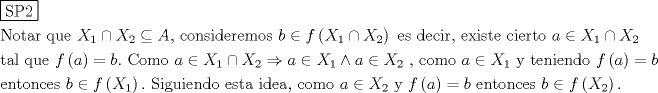 TEX: % MathType!MTEF!2!1!+-<br />% feaagaart1ev2aaatCvAUfeBSjuyZL2yd9gzLbvyNv2CaerbuLwBLn<br />% hiov2DGi1BTfMBaeXatLxBI9gBaerbd9wDYLwzYbItLDharqqtubsr<br />% 4rNCHbGeaGqiVu0Je9sqqrpepC0xbbL8F4rqqrFfpeea0xe9Lq-Jc9<br />% vqaqpepm0xbba9pwe9Q8fs0-yqaqpepae9pg0FirpepeKkFr0xfr-x<br />% fr-xb9adbaqaaeGaciGaaiaabeqaamaabaabaaGceaqabeaadaqjEa<br />% qaaiaabofacaqGqbGaaeOmaaaaaeaacaqGobGaae4BaiaabshacaqG<br />% HbGaaeOCaiaabccacaqGXbGaaeyDaiaabwgacaqGGaGaaeiiaiaadI<br />% fadaWgaaWcbaGaaGymaaqabaGccqGHPiYXcaWGybWaaSbaaSqaaiaa<br />% ikdaaeqaaOGaeyOHI0SaamyqaiaabYcacaqGGaGaae4yaiaab+gaca<br />% qGUbGaae4CaiaabMgacaqGKbGaaeyzaiaabkhacaqGLbGaaeyBaiaa<br />% b+gacaqGZbGaaeiiaiaabccacaWGIbGaeyicI4SaamOzamaabmaaba<br />% GaamiwamaaBaaaleaacaaIXaaabeaakiabgMIihlaadIfadaWgaaWc<br />% baGaaGOmaaqabaaakiaawIcacaGLPaaacaqGGaGaaeyzaiaabohaca<br />% qGGaGaaeizaiaabwgacaqGJbGaaeyAaiaabkhacaqGSaGaaeiiaiaa<br />% bwgacaqG4bGaaeyAaiaabohacaqG0bGaaeyzaiaabccacaqGJbGaae<br />% yAaiaabwgacaqGYbGaaeiDaiaab+gacaqGGaGaamyyaiabgIGiolaa<br />% dIfadaWgaaWcbaGaaGymaaqabaGccqGHPiYXcaWGybWaaSbaaSqaai<br />% aaikdaaeqaaaGcbaGaaeiDaiaabggacaqGSbGaaeiiaiaabghacaqG<br />% 1bGaaeyzaiaabccacaqGGaGaamOzamaabmaabaGaamyyaaGaayjkai<br />% aawMcaaiabg2da9iaadkgacaGGUaGaaeiiaiaaboeacaqGVbGaaeyB<br />% aiaab+gacaqGGaGaaeiiaiaadggacqGHiiIZcaWGybWaaSbaaSqaai<br />% aaigdaaeqaaOGaeyykICSaamiwamaaBaaaleaacaaIYaaabeaakiab<br />% gkDiElaadggacqGHiiIZcaWGybWaaSbaaSqaaiaaigdaaeqaaOGaey<br />% 4jIKTaamyyaiabgIGiolaadIfadaWgaaWcbaGaaGOmaaqabaGccaqG<br />% GaGaaeilaiaabccacaqGJbGaae4Baiaab2gacaqGVbGaaeiiaiaabc<br />% cacaWGHbGaeyicI4SaamiwamaaBaaaleaacaaIXaaabeaakiaabcca<br />% caqG5bGaaeiiaiaabshacaqGLbGaaeOBaiaabMgacaqGLbGaaeOBai<br />% aabsgacaqGVbGaaeiiaiaabccacaWGMbWaaeWaaeaacaWGHbaacaGL<br />% OaGaayzkaaGaeyypa0JaamOyaaqaaiaabwgacaqGUbGaaeiDaiaab+<br />% gacaqGUbGaae4yaiaabwgacaqGZbGaaeiiaiaabccacaWGIbGaeyic<br />% I4SaamOzamaabmaabaGaamiwamaaBaaaleaacaaIXaaabeaaaOGaay<br />% jkaiaawMcaaiaac6cacaqGGaGaae4uaiaabMgacaqGNbGaaeyDaiaa<br />% bMgacaqGLbGaaeOBaiaabsgacaqGVbGaaeiiaiaabwgacaqGZbGaae<br />% iDaiaabggacaqGGaGaaeyAaiaabsgacaqGLbGaaeyyaiaabYcacaqG<br />% GaGaae4yaiaab+gacaqGTbGaae4BaiaabccacaWGHbGaeyicI4Saam<br />% iwamaaBaaaleaacaaIYaaabeaakiaabccacaqG5bGaaeiiaiaabcca<br />% caWGMbWaaeWaaeaacaWGHbaacaGLOaGaayzkaaGaeyypa0JaamOyai<br />% aabccacaqGLbGaaeOBaiaabshacaqGVbGaaeOBaiaabogacaqGLbGa<br />% ae4CaiaabccacaWGIbGaeyicI4SaamOzamaabmaabaGaamiwamaaBa<br />% aaleaacaaIYaaabeaaaOGaayjkaiaawMcaaiaab6caaaaa!055E!<br />\[<br />\begin{gathered}<br />  \boxed{{\text{SP2}}} \hfill \\<br />  {\text{Notar que  }}X_1  \cap X_2  \subseteq A{\text{, consideremos  }}b \in f\left( {X_1  \cap X_2 } \right){\text{ es decir}}{\text{, existe cierto }}a \in X_1  \cap X_2  \hfill \\<br />  {\text{tal que  }}f\left( a \right) = b.{\text{ Como  }}a \in X_1  \cap X_2  \Rightarrow a \in X_1  \wedge a \in X_2 {\text{ }}{\text{, como  }}a \in X_1 {\text{ y teniendo  }}f\left( a \right) = b \hfill \\<br />  {\text{entonces  }}b \in f\left( {X_1 } \right).{\text{ Siguiendo esta idea}}{\text{, como }}a \in X_2 {\text{ y  }}f\left( a \right) = b{\text{ entonces }}b \in f\left( {X_2 } \right){\text{.}} \hfill \\ <br />\end{gathered} <br />\]