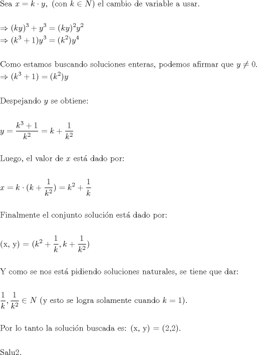 TEX: <br />\[<br />\begin{gathered}<br />  {\text{Sea }}x = k \cdot y,{\text{ (con }}k \in N{\text{) el cambio de variable a usar}}{\text{.}} \hfill \\<br />   \hfill \\<br />   \Rightarrow (ky)^3  + y^3  = (ky)^2 y^2  \hfill \\<br />   \Rightarrow (k^3  + 1)y^3  = (k^2 )y^4  \hfill \\<br />   \hfill \\<br />  {\text{Como estamos buscando soluciones enteras, podemos afirmar que }}y \ne 0. \hfill \\<br />   \Rightarrow (k^3  + 1) = (k^2 )y \hfill \\<br />   \hfill \\<br />  {\text{Despejando }}y{\text{ se obtiene:}} \hfill \\<br />   \hfill \\<br />  y = \frac{{k^3  + 1}}<br />{{k^2 }} = k + \frac{1}<br />{{k^2 }} \hfill \\<br />   \hfill \\<br />  {\text{Luego, el valor de }}x{\text{ est\'a  dado por:}} \hfill \\<br />   \hfill \\<br />  x = k \cdot (k + \frac{1}<br />{{k^2 }}) = k^2  + \frac{1}<br />{k} \hfill \\<br />   \hfill \\<br />  {\text{Finalmente el conjunto soluci\'on est\'a  dado por:}} \hfill \\<br />   \hfill \\<br />  {\text{(x, y) = (}}k^2  + \frac{1}<br />{k},k + \frac{1}<br />{{k^2 }}{\text{)}} \hfill \\<br />   \hfill \\<br />  {\text{Y  como se nos est\'a  pidiendo soluciones naturales, se tiene que dar:}} \hfill \\<br />   \hfill \\<br />  \frac{1}<br />{k},\frac{1}<br />{{k^2 }} \in N{\text{ (y esto se logra solamente cuando }}k = 1{\text{)}}{\text{.}} \hfill \\<br />   \hfill \\<br />  {\text{Por lo tanto la soluci\'on buscada es: (x, y) = (2,2)}}{\text{.}} \hfill \\<br />   \hfill \\<br />  {\text{Salu2}}{\text{.}} \hfill \\ <br />\end{gathered} <br />\]