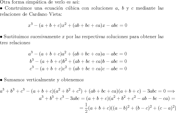 TEX: <br />$ $\\<br />Otra forma simp\'atica de verlo es asi:\\<br />$\bullet$ Construimos una ecuaci\'on c\'ubica con soluciones $a$, $b$ y $c$ mediante las relaciones de Cardano Vieta:<br />\begin{eqnarray*}<br />x^{3}-(a+b+c)x^{2}+(ab+bc+ca)x-abc=0<br />\end{eqnarray*}<br />$\bullet$ Sustituimos sucesivamente $x$ por las respectivas soluciones para obtener las tres relaciones<br />\begin{eqnarray*}<br />a^{3}-(a+b+c)a^{2}+(ab+bc+ca)a-abc=0\\<br />b^{3}-(a+b+c)b^{2}+(ab+bc+ca)b-abc=0\\<br />c^{3}-(a+b+c)c^{2}+(ab+bc+ca)c-abc=0<br />\end{eqnarray*}<br />$\bullet$ Sumamos verticalmente y obtenemos<br />\begin{eqnarray*}<br />a^{3}+b^{3}+c^{3}-(a+b+c)(a^{2}+b^{2}+c^{2})+(ab+bc+ca)(a+b+c)-3abc=0\Longrightarrow\\<br />a^{3}+b^{3}+c^{3}-3abc=(a+b+c)(a^{2}+b^{2}+c^{2}-ab-bc-ca)=\\<br />=\dfrac{1}{2}(a+b+c)((a-b)^{2}+(b-c)^{2}+(c-a)^{2})<br />\end{eqnarray*}<br />