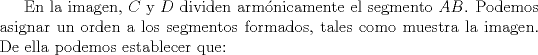 TEX: <br />En la imagen, $C$ y $D$ dividen armnicamente el segmento $AB$. Podemos asignar un orden a los segmentos formados, tales como muestra la imagen. De ella podemos establecer que: