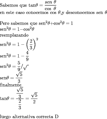 TEX: <br />	<br />Sabemos que tan$\theta =\dfrac{sen\text{ }\theta }{\cos \text{ }\theta }$<br />	<br />en este caso conocemos $\cos $ $\theta ,$y desconocemos sen $\theta $<br />	<br />\bigskip Pero sabemos que sen$^{2}\theta +$cos$^{2}\theta =1$<br />	<br />sen$^{2}\theta =1-$cos$^{2}\theta $<br />	<br />reemplazando<br />	<br />sen$^{2}\theta =1-\left( \dfrac{2}{3}\right) ^{2}$<br />	<br />sen$^{2}\theta =1-\dfrac{4}{9}$<br />	<br />sen$^{2}\theta =\dfrac{5}{9}/\sqrt{~}$<br />	<br />sen$\theta =\dfrac{\sqrt{5}}{3}$<br />	<br />finalmente <br />	<br />tan$\theta =\dfrac{\dfrac{\sqrt{5}}{3}}{\dfrac{2}{3}}=\dfrac{\sqrt{5}}{2}$<br />	<br />\bigskip luego alternativa correcta D<br />	<br />