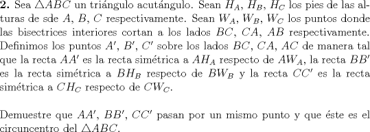 TEX: \noindent \textbf{2.} Sea $\triangle ABC$ un tringulo acutngulo. Sean $H_A$, $H_B$, $H_C$ los pies de las alturas de sde $A$, $B$, $C$ respectivamente. Sean $W_A$, $W_B$, $W_C$ los puntos donde las bisectrices interiores cortan a los lados $BC$, $CA$, $AB$ respectivamente. Definimos los puntos $A'$, $B'$, $C'$ sobre los lados $BC$, $CA$, $AC$ de manera tal que la recta $AA'$ es la recta simtrica a $AH_A$ respecto de $AW_A$, la recta $BB'$ es la recta simtrica a $BH_B$ respecto de $BW_B$ y la recta $CC'$ es la recta simtrica a $CH_C$ respecto de $CW_C. \\$<br /><br />\noindent Demuestre que $AA'$, $BB'$, $CC'$ pasan por un mismo punto y que ste es el circuncentro del $\triangle ABC$. 