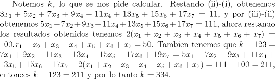 TEX: Notemos $k$,  lo que se nos pide calcular. Restando (ii)-(i), obtenemos $3x_1+5x_2+7x_3+9x_4+11x_4+13x_5+15x_6+17x_7=11$, y por (iii)-(ii) obtenemos $5x_1+7x_2+9x_3+11x_4+13x_5+15x_6+17x_7=111$, ahora restando los resultados obtenidos tenemos $2(x_1+x_2+x_3+x_4+x_5+x_6+x_7)=100$,$x_1+x_2+x_3+x_4+x_5+x_6+x_7=50$. Tambien tenemos que $k-123=7x_1+9x_2+11x_3+13x_4+15x_5+17x_6+19x_7= 5x_1+7x_2+9x_3+11x_4+13x_5+15x_6+17x_7+2(x_1+x_2+x_3+x_4+x_5+x_6+x_7)=111+100=211$, entonces $k-123=211$ y por lo tanto $k=334. $ 