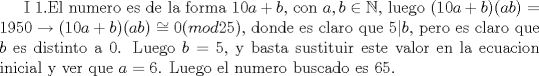 TEX: I<br />1.El numero es de la forma $10a+b$, con $a,b\in\mathbb N$, luego $(10a+b)(ab)=1950\rightarrow (10a+b)(ab)\cong 0(mod 25)$, donde es claro que $5|b$, pero es claro que $b$ es distinto a 0. Luego $b=5$, y basta sustituir este valor en la ecuacion inicial y ver que $a=6$. Luego el numero buscado es 65.<br />