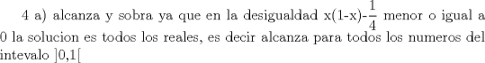 TEX: 4 a) alcanza y sobra ya que en la desigualdad x(1-x)-$\displaystyle \frac{1}{4}$ menor o igual a  0 la solucion es todos los reales, es decir alcanza para todos los numeros del intevalo ]0,1[ 