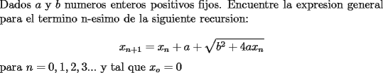 TEX: \noindent Dados $a$ y $b$ numeros enteros positivos fijos. Encuentre la expresion general para el termino n-esimo de la siguiente recursion:\\<br />$$x_{n+1}=x_n+a+\sqrt{b^2+4ax_n}$$ para $n=0,1,2,3...$ y tal que $x_o=0$