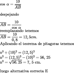 TEX: 	<br />cos $\alpha =\dfrac{10}{\overline{AB}}$<br />	<br />\bigskip despejando<br />	<br />\bigskip $\overline{AB}=\dfrac{10}{\text{cos }\alpha }$<br />	<br />reemplazando tenemos<br />	<br />$\overline{AB}=\dfrac{10}{0,8}=12,5cm.$<br />	<br />Aplicando el teorema de pitagoras tenemos<br />	<br />\bigskip x$^{2}+(10)^{2}=(12,5)^{2}$<br />	<br />x$^{2}=(12,5)^{2}-(10)^{2}=\allowbreak 56,\,\allowbreak 25$<br />	<br />x$^{2}=\sqrt{\allowbreak 56.\,\allowbreak 25}=\allowbreak 7,\,\allowbreak 5$ cm.<br /><br />\bigskip luego alternativa correcta E<br /><br /><br />