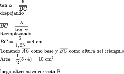 TEX: 	<br />tan $\alpha =\dfrac{5}{\overline{BC}}$<br />	<br />despejando<br />	<br />\bigskip $\overline{BC}=\dfrac{5}{\tan \text{ }\alpha }$<br />	<br />Reemplazando <br />	<br />$\overline{BC}=\dfrac{5}{1,25}=4$ cm <br />	<br />Tomando $\overline{AC}$ como base y $\overline{BC}$ como altura del triangulo<br />	<br />Area =$\dfrac{1}{2}(5\cdot 4)=10$ cm$^{2}$<br /><br />\bigskip luego alternativa correcta B<br /><br />