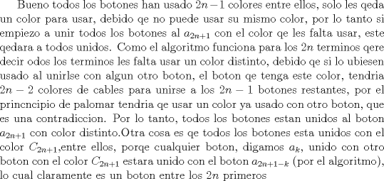 TEX: Bueno todos los botones han usado $2n-1$ colores entre ellos, solo les qeda un color para usar, debido qe no puede usar su mismo color, por lo tanto si empiezo a unir todos los botones al $a_{2n+1}$ con el color qe les falta usar, este qedara a todos unidos. Como el algoritmo funciona para los $2n$ terminos qere decir odos los terminos les falta usar un color distinto, debido qe si lo ubiesen usado al unirlse con algun otro boton, el boton qe tenga este color, tendria $2n-2$ colores de cables para unirse a los $2n-1$ botones restantes, por el princncipio de palomar tendria qe usar un color ya usado con otro boton, que es una contradiccion. Por lo tanto, todos los botones estan unidos al boton $a_{2n+1}$ con color distinto.Otra cosa es qe todos los botones esta unidos con el color $C_{2n+1}$,entre ellos, porqe cualquier boton, digamos $a_{k}$, unido con otro boton con el color $C_{2n+1}$ estara unido con el boton $a_{2n+1-k}$ (por el algoritmo), lo cual claramente es un boton entre los $2n$ primeros