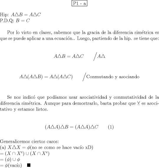 TEX: \begin{center}<br />\fbox{P1 - a}<br />\end{center}<br /><br />\noindent Hip: $A\triangle B = A\triangle C$ \\<br />P.D.Q: $B=C$ \\<br /><br />Por lo visto en clases, sabemos que la gracia de la diferencia sim\'etrica es que se puede aplicar a una ecuaci\'on.. Luego, partiendo de la hip. se tiene que: \\<br /><br />$$A\triangle B = A\triangle C \qquad \Big/ A \triangle$$ \\<br />$$A\triangle (A\triangle B) = A\triangle (A\triangle C) \qquad \Big/ \text{Conmutando y asociando}$$ \\<br /><br />Se nos indic\'o que pod\'iamos usar asociatividad y conmutatividad de la diferencia sim\'etrica. Aunque para demostrarlo, basta probar que $\veebar$ es asocitativo y estamos listos. \\<br /><br />$$(A\triangle A) \triangle B = (A\triangle A)\triangle C \qquad (1)$$ \\<br />Generalicemos ciertos casos: \\<br />\noindent (a) $X \triangle X = \phi \text{(no se como se hace vac\'io xD)} \\<br />= (X \cap X^c) \cup (X\cap X^c) \\<br />= (\phi) \cup \phi \\<br />= \phi \text{(vac\'io)} \quad \blacksquare$