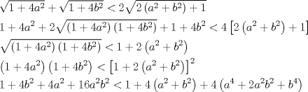 TEX: \[<br />\begin{gathered}<br />  \sqrt {1 + 4a^2 }  + \sqrt {1 + 4b^2 }  < 2\sqrt {2\left( {a^2  + b^2 } \right) + 1}  \hfill \\<br />  1 + 4a^2  + 2\sqrt {\left( {1 + 4a^2 } \right)\left( {1 + 4b^2 } \right)}  + 1 + 4b^2  < 4\left[ {2\left( {a^2  + b^2 } \right) + 1} \right] \hfill \\<br />  \sqrt {\left( {1 + 4a^2 } \right)\left( {1 + 4b^2 } \right)}  < 1 + 2\left( {a^2  + b^2 } \right) \hfill \\<br />  \left( {1 + 4a^2 } \right)\left( {1 + 4b^2 } \right) < \left[ {1 + 2\left( {a^2  + b^2 } \right)} \right]^2  \hfill \\<br />  1 + 4b^2  + 4a^2  + 16a^2 b^2  < 1 + 4\left( {a^2  + b^2 } \right) + 4\left( {a^4  + 2a^2 b^2  + b^4 } \right) \hfill \\ <br />\end{gathered} <br />\]