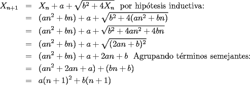 TEX: \begin{eqnarray*}<br />X_{n+1}&=&X_n+a+\sqrt{b^2+4X_n}\text{~~por hip\'otesis inductiva:}\\<br />&=&(an^2+bn)+a+\sqrt{b^2+4(an^2+bn)}\\<br />&=&(an^2+bn)+a+\sqrt{b^2+4an^2+4bn}\\<br />&=&(an^2+bn)+a+\sqrt{(2an+b)^2}\\<br />&=&(an^2+bn)+a+2an+b\text{~~Agrupando t\'erminos semejantes:}\\<br />&=&(an^2+2an+a)+(bn+b)\\<br />&=&a(n+1)^2+b(n+1)<br />\end{eqnarray*}<br />