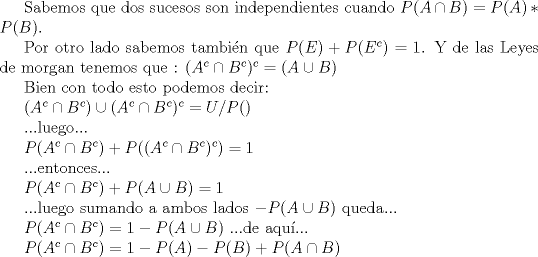 TEX: Sabemos que  dos sucesos son independientes cuando $P(A\cap B)= P(A)*P(B) $.<br /><br />Por otro lado sabemos tambin que $P(E)+P(E^c)=1$. Y de las Leyes de morgan tenemos que : $(A<br />^c\cap B^c)^c= (A\cup B)$<br /><br />Bien con todo esto podemos decir:<br /><br />$(A^c\cap B^c)\cup (A^c\cap B^c)^c=U       / P()$ <br /><br />...luego...<br /><br />$P(A^c\cap B^c)+P((A^c\cap B^c)^c)=1$<br /><br />...entonces...<br /><br />$P(A^c\cap B^c)+P(A\cup B)=1$<br /><br />...luego sumando a ambos lados $-P(A\cup B)$ queda...<br /><br />$P(A^c\cap B^c)=1-P(A\cup B)$   ...de  aqu... <br /><br />$P(A^c\cap B^c)=1-P(A)-P(B)+P(A\cap B)$