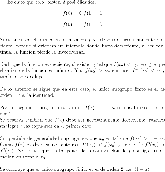 TEX: Es claro que solo existen 2 posibilidades. $$f(0) =0 , f(1)=1$$ $$f(0)=1, f(1)=0$$<br />\ \\<br />Si estamos en el primer caso, entonces $f(x)$ debe ser, necesariamente creciente, porque si existiera un intervalo donde fuera decreciente, al ser continua, la funcion pierde la inyectividad. \\<br />\ \\<br />Dado que la funcion es creciente, si existe $x_0$ tal que $f(x_0)< x_0$, se sigue que el orden de la funcion es infinito. Y si $f(x_0)> x_0$, entonces $f^{-1}(x_0)<x_0$ y tambien se concluye.\\<br />\ \\<br />De lo anterior se sigue que en este caso, el unico subgrupo finito es el de orden 1, i.e, la identidad.\\<br />\ \\<br />Para el segundo caso, se observa que $f(x)= 1-x $ es una funcion de orden 2.\\<br />Se observa tambien que $f(x)$ debe ser necesariamente decreciente, razones analogas a las expuestas en el primer caso.\\<br />\ \\  <br />Sin perdida de generalidad supongamos que $x_0$ es tal que $f(x_0)> 1- x_0$. Como $f(x)$ es decreciente, entonces  $f^2(x_0)< f(x_0)$ y por ende $f^3(x_0) > f^2(x_0)$. Se deduce que las imagenes de la composicion de $f$ consigo misma oscilan en torno a $x_0$.\\<br />\ \\<br />Se concluye que el unico subgrupo finito es el de orden 2, i.e, $\displaystyle \langle 1- x \rangle$