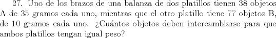 TEX: 27. Uno de los brazos de una balanza de dos platillos tienen 38 objetos A de 35 gramos cada uno, mientras que el otro platillo tiene 77 objetos B, de 10 gramos cada uno. Cuntos objetos deben intercambiarse para que ambos platillos tengan igual peso?