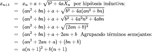 TEX: \begin{eqnarray*}<br />x_{n+1}&=&x_n+a+\sqrt{b^2+4aX_n}\text{~~por hip\'otesis inductiva:}\\<br />&=&(an^2+bn)+a+\sqrt{b^2+4a(an^2+bn)}\\<br />&=&(an^2+bn)+a+\sqrt{b^2+4a^2n^2+4abn}\\<br />&=&(an^2+bn)+a+\sqrt{(2an+b)^2}\\<br />&=&(an^2+bn)+a+2an+b\text{~~Agrupando t\'erminos semejantes:}\\<br />&=&(an^2+2an+a)+(bn+b)\\<br />&=&a(n+1)^2+b(n+1)<br />\end{eqnarray*}<br />