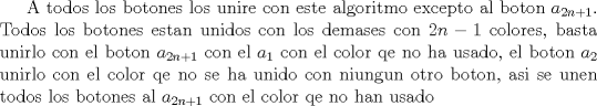 TEX: A todos los botones los unire con este algoritmo excepto al boton $a_{2n+1}$. Todos los botones estan unidos con los demases con $2n-1$ colores, basta unirlo con el boton $a_{2n+1}$ con el $a_1$ con el color qe no ha usado, el boton $a_2$ unirlo con el color qe no se ha unido con niungun otro boton, asi se unen todos los botones al $a_{2n+1}$ con el color qe no han usado  