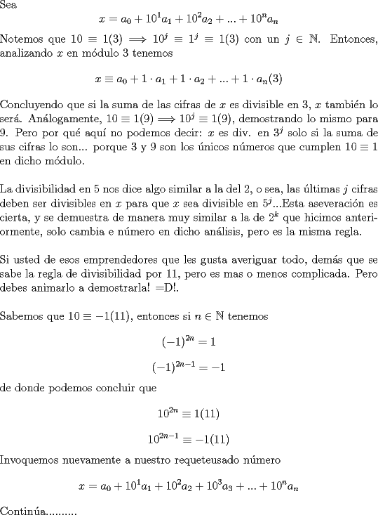 TEX: \noindent Sea $$x=a_0+10^1a_1+10^2a_2+...+10^na_n$$ Notemos que $10\equiv 1(3)\Longrightarrow 10^j\equiv 1^j\equiv 1(3)$ con un $j\in{\mathbb{N}}$. Entonces, analizando $x$ en m\'odulo $3$ tenemos $$x\equiv a_0+1\cdot a_1+1\cdot a_2+...+1\cdot a_n(3)$$ Concluyendo que si la suma de las cifras de $x$ es divisible en $3$, $x$ tambi\'en lo ser\'a. An\'alogamente, $10\equiv 1(9)\Longrightarrow 10^j\equiv 1(9)$, demostrando lo mismo para $9$. Pero por qu\'e aqu\'i no podemos decir: $x$ es div. en $3^j$ solo si la suma de sus cifras lo son... porque $3$ y $9$ son los \'unicos n\'umeros que cumplen $10\equiv 1$ en dicho m\'odulo.\\<br /><br />\noindent La divisibilidad en $5$ nos dice algo similar a la del $2$, o sea, las \'ultimas $j$ cifras deben ser divisibles en $x$ para que $x$ sea divisible en $5^j$...Esta aseveraci\'on es cierta, y se demuestra de manera muy similar a la de $2^k$ que hicimos anteriormente, solo cambia e n\'umero en dicho an\'alisis, pero es la misma regla.\\<br /><br />\noindent Si usted de esos emprendedores que les gusta averiguar todo, dem\'as que se sabe la regla de divisibilidad por $11$, pero es mas o menos complicada. Pero debes animarlo a demostrarla! =D!.\\<br /><br />\noindent Sabemos que $10\equiv -1(11)$, entonces si $n\in{\mathbb{N}}$ tenemos $$(-1)^{2n}=1$$ $$(-1)^{2n-1}=-1$$ de donde podemos concluir que $$10^{2n}\equiv 1(11)$$ $$10^{2n-1}\equiv -1(11)$$ Invoquemos nuevamente a nuestro requeteusado n\'umero $$x=a_0+10^1a_1+10^2a_2+10^3a_3+...+10^na_n$$ <br />Contin\'ua..........