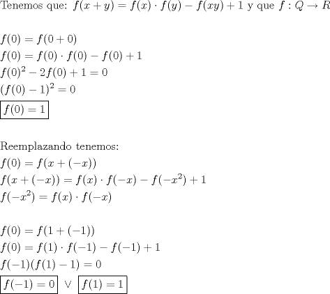 TEX: \[<br />\begin{gathered}<br />  {\text{Tenemos que:  }}f(x + y) = f(x) \cdot f(y) - f(xy) + 1{\text{ y que }}f:Q \to R \hfill \\<br />   \hfill \\<br />  f(0) = f(0 + 0) \hfill \\<br />  f(0) = f(0) \cdot f(0) - f(0) + 1 \hfill \\<br />  f(0)^2  - 2f(0) + 1 = 0 \hfill \\<br />  (f(0) - 1)^2  = 0 \hfill \\<br />  \boxed{f(0) = 1} \hfill \\<br />   \hfill \\<br />  {\text{Reemplazando tenemos:}} \hfill \\<br />  f(0) = f(x + ( - x)) \hfill \\<br />  f(x + ( - x)) = f(x) \cdot f( - x) - f( - x^2 ) + 1 \hfill \\<br />  f( - x^2 ) = f(x) \cdot f( - x) \hfill \\<br />   \hfill \\<br />  f(0) = f(1 + ( - 1)) \hfill \\<br />  f(0) = f(1) \cdot f( - 1) - f( - 1) + 1 \hfill \\<br />  f( - 1)(f(1) - 1) = 0 \hfill \\<br />  \boxed{f( - 1) = 0}{\text{ }} \vee {\text{ }}\boxed{f(1) = 1} \hfill \\ <br />\end{gathered} <br />\]