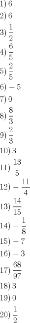 TEX: <br />\[<br />\begin{gathered}<br />  \left. 1 \right)6 \hfill \\<br />  \left. 2 \right)6 \hfill \\<br />  \left. 3 \right)\frac{1}<br />{2} \hfill \\<br />  \left. 4 \right)\frac{6}<br />{5} \hfill \\<br />  \left. 5 \right)\frac{2}<br />{5} \hfill \\<br />  \left. 6 \right) - 5 \hfill \\<br />  \left. 7 \right)0 \hfill \\<br />  \left. 8 \right)\frac{8}<br />{3} \hfill \\<br />  \left. 9 \right)\frac{2}<br />{3} \hfill \\<br />  \left. {10} \right)3 \hfill \\<br />  \left. {11} \right)\frac{{13}}<br />{5} \hfill \\<br />  \left. {12} \right) - \frac{{11}}<br />{4} \hfill \\<br />  \left. {13} \right)\frac{{14}}<br />{{15}} \hfill \\<br />  \left. {14} \right) - \frac{1}<br />{8} \hfill \\<br />  \left. {15} \right) - 7 \hfill \\<br />  \left. {16} \right) - 3 \hfill \\<br />  \left. {17} \right)\frac{{68}}<br />{{97}} \hfill \\<br />  \left. {18} \right)3 \hfill \\<br />  \left. {19} \right)0 \hfill \\<br />  \left. {20} \right)\frac{1}<br />{2} \hfill \\ <br />\end{gathered} <br />\]<br /><br />