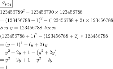 TEX: \[<br />\begin{gathered}<br />  \boxed{Sp_{24} } \hfill \\<br />  123456789^2  - 123456790 \times 123456788 \hfill \\<br />   = \left( {123456788 + 1} \right)^2  - \left( {123456788 + 2} \right) \times 123456788 \hfill \\<br />  Sea{\text{ }}y = 123456788,luego \hfill \\<br />  \left( {123456788 + 1} \right)^2  - \left( {123456788 + 2} \right) \times 123456788 \hfill \\<br />   = \left( {y + 1} \right)^2  - \left( {y + 2} \right)y \hfill \\<br />   = y^2  + 2y + 1 - \left( {y^2  + 2y} \right) \hfill \\<br />   = y^2  + 2y + 1 - y^2  - 2y \hfill \\<br />   = 1 \hfill \\ <br />\end{gathered} <br />\]