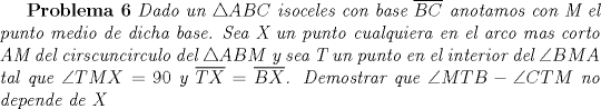 TEX: \textbf{Problema 6} \textit{Dado un $\triangle ABC$ isoceles con base $\overline{BC}$ anotamos con M el punto medio de dicha base. Sea X un punto cualquiera en el arco mas corto AM del cirscuncirculo del $\triangle ABM$ y sea T un punto en el interior del $\angle BMA$ tal que $\angle TMX=90$ y $\overline{TX}=\overline{BX}$. Demostrar que $\angle MTB-\angle CTM$ no depende de X}