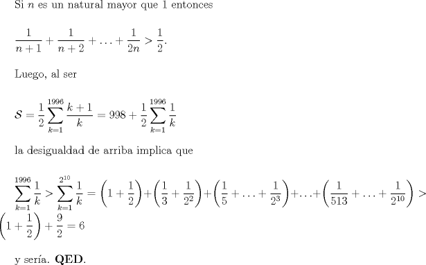 TEX: Si $n$ es un natural mayor que $1$ entonces <br /><br />$\medskip$<br /><br />$\displaystyle \frac{1}{n+1} + \frac{1}{n+2} + \ldots + \frac{1}{2n} > \frac{1}{2}.$<br /><br />$\medskip$<br /><br />Luego, al ser<br /><br />$\medskip$<br /><br />$\displaystyle \mathcal{S} = \frac{1}{2} \sum_{k=1}^{1996} \frac{k+1}{k} = 998 + \frac{1}{2} \sum_{k=1}^{1996} \frac{1}{k}$<br /><br />$\medskip$<br /><br />la desigualdad de arriba implica que<br /><br />$\medskip$<br /><br />$\displaystyle \sum_{k=1}^{1996} \frac{1}{k} > \sum_{k=1}^{2^{10}} \frac{1}{k} = \left(1+\frac{1}{2}\right) + \left(\frac{1}{3}+\frac{1}{2^{2}}\right) + \left(\frac{1}{5}+\ldots + \frac{1}{2^{3}}\right) + \ldots + \left(\frac{1}{513}+\ldots + \frac{1}{2^{10}}\right) > \left(1 + \frac{1}{2} \right) + \frac{9}{2} = 6$<br /><br />$\medskip$<br /><br />y sera. $\textbf{QED}.$<br /><br />