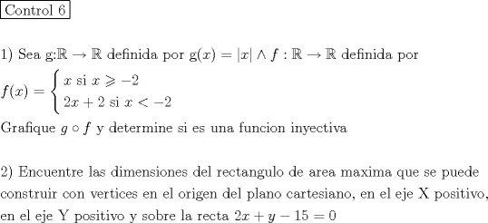 TEX: \[<br />\begin{gathered}<br />  \boxed{{\text{Control 6}}} \hfill \\<br />   \hfill \\<br />  1){\text{ Sea g:}}\mathbb{R} \to \mathbb{R}{\text{ definida por g(}}x) = \left| x \right| \wedge f:\mathbb{R} \to \mathbb{R}{\text{ definida por }} \hfill \\<br />  f{\text{(}}x) = \left\{ \begin{gathered}<br />  x{\text{ si }}x \geqslant  - 2 \hfill \\<br />  2x + 2{\text{ si }}x <  - 2 \hfill \\ <br />\end{gathered}  \right. \hfill \\<br />  {\text{Grafique }}g \circ f{\text{ y determine si es una funcion inyectiva}} \hfill \\<br />   \hfill \\<br />  {\text{2) Encuentre las dimensiones del rectangulo de area maxima que se puede}} \hfill \\<br />  {\text{construir con vertices en el origen del plano cartesiano}}{\text{, en el eje X positivo}}{\text{, }} \hfill \\<br />  {\text{en el eje Y positivo y sobre la recta }}2x + y - 15 = 0 \hfill \\ <br />\end{gathered} <br />\]<br />