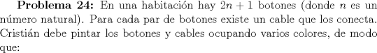 TEX: \textbf {Problema 24:} En una habitacin hay $2n+1$ botones (donde $n$ es un nmero natural). Para cada par de botones existe un cable que los conecta. Cristin debe pintar los botones y cables ocupando varios colores, de modo que: