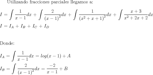 TEX: Utilizando fracciones parciales llegamos a:<br />\\<br />\\<br />$I$ $=$ $\displaystyle \int \dfrac{1}{x-1}dx$ + $\displaystyle \int \dfrac{2}{{(x-1)}^2}dx$ + $\displaystyle \int \dfrac{1}{{(x^2 + x + 1)}^2}dx$ + $\displaystyle \int \dfrac{x+3}{x^2 + 2x + 2}dx$<br />\\<br />\\<br />$I$ $=$ $I_A$ + $I_B$ + $I_C$ + $I_D$<br />\\<br />\\<br />\\<br />Donde:<br />\\<br />\\<br />$I_A$ $=$ $\displaystyle \int \dfrac{1}{x-1}dx$ $=$ $log(x-1) + A$<br />\\<br />\\<br />$I_B$ $=$ $\displaystyle \int \dfrac{2}{{(x-1)}^2}dx$ $=$ $\dfrac{-2}{x-1} + B$