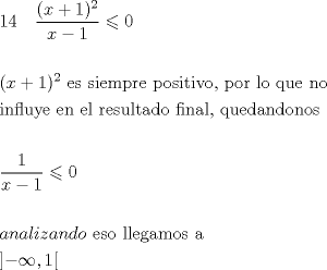 TEX: \[<br />\begin{gathered}<br />  14\quad \frac{{(x + 1)^2 }}<br />{{x - 1}} \leqslant 0 \hfill \\<br />   \hfill \\<br />  (x + 1)^2 {\text{ es siempre positivo}}{\text{, por lo que no }} \hfill \\<br />  {\text{influye  en el  resultado  final}}{\text{, quedandonos}} \hfill \\<br />   \hfill \\<br />  \frac{1}<br />{{x - 1}} \leqslant 0 \hfill \\<br />   \hfill \\<br />  analizando{\text{ eso llegamos a }} \hfill \\<br />  \left] { - \infty ,1} \right[ \hfill \\ <br />\end{gathered} <br />\]<br />