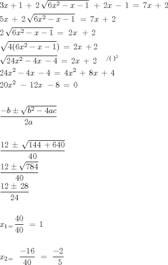 TEX: \[<br />\begin{gathered}<br />  3x + 1\, + \,2\,\sqrt {6x^2  - x - 1} \,\, + \,2x\, - \,1\, = \,7x\, + \,2\, \hfill \\<br />  5x\, + \,2\,\sqrt {6x^2  - x - 1} \,\, = \,7x\, + \,2\, \hfill \\<br />  2\,\sqrt {6x^2  - x - 1} \, = \,\,2x\,\, + \,2\, \hfill \\<br />  \sqrt {4(6x^2  - x - 1} )\, = \,2x\, + 2 \hfill \\<br />  \sqrt {24x^2  - 4x\, - 4} \, = \,2x\, + \,2\,^{\,\,\,\,\,\,\,\,/(\,\,)^2 }  \hfill \\<br />  24x^2  - 4x\, - 4\, = \,4x^2 \, + \,8x\, + \,4\, \hfill \\<br />  20x^{2\,} \, - \,12x\,\, - 8\, = \,0\, \hfill \\<br />   \hfill \\<br />  \frac{{ - b \pm \sqrt {b^2  - 4ac} }}<br />{{2a}} \hfill \\<br />   \hfill \\<br />  \frac{{12\, \pm \,\sqrt {144\, + 640} }}<br />{{40}} \hfill \\<br />  \frac{{12 \pm \sqrt {784} }}<br />{{40}} \hfill \\<br />  \frac{{12 \pm \,28}}<br />{{24}} \hfill \\<br />   \hfill \\<br />  x_{1\, = \,} \frac{{40}}<br />{{40}}\,\, = \,1 \hfill \\<br />   \hfill \\<br />  x_{2\, = \,\,\,} \,\,\frac{{ - 16}}<br />{{40}}\,\, = \,\,\frac{{ - 2}}<br />{{\,\,\,5}} \hfill \\ <br />\end{gathered} <br />\]<br />