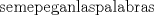 TEX: % MathType!MTEF!2!1!+-<br />% feaafiart1ev1aaatCvAUfeBSjuyZL2yd9gzLbvyNv2CaerbuLwBLn<br />% hiov2DGi1BTfMBaeXatLxBI9gBaerbd9wDYLwzYbItLDharqqtubsr<br />% 4rNCHbGeaGqiVu0Je9sqqrpepC0xbbL8F4rqqrFfpeea0xe9Lq-Jc9<br />% vqaqpepm0xbba9pwe9Q8fs0-yqaqpepae9pg0FirpepeKkFr0xfr-x<br />% fr-xb9adbaqaaeaacaGaaiaabeqaamaabaabaaGcbaGaae4Caiaabw<br />% gaiiaacqWFGaaicaqGTbGaaeyzaiab-bcaGiaabchacaqGLbGaae4z<br />% aiaabggacaqGUbGae8hiaaIaaeiBaiaabggacaqGZbGae8hiaaIaae<br />% iCaiaabggacaqGSbGaaeyyaiaabkgacaqGYbGaaeyyaiaabohaaaa!4B7E!<br />\[<br />{\text{se}} {\text{me}} {\text{pegan}} {\text{las}} {\text{palabras}}<br />\]<br />