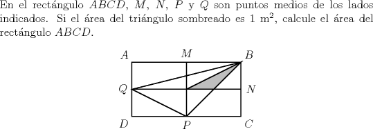 TEX: \noindent En el rectngulo $ABCD$, $M$, $N$, $P$ y $Q$ son puntos medios de los lados indicados. Si el rea del tringulo sombreado es 1 m$^2$, calcule el rea del rectngulo $ABCD$.<br />	\begin{center}<br />		\begin{pspicture}(-.5,-.5)(4.5,2.5)<br />			\psframe(4,2)<br />			\pspolygon(4,2)(2,0)(0,1)<br />			\psline(2,0)(2,2)<br />			\psline(0,1)(4,1)<br />			\pspolygon[fillstyle=solid,fillcolor=lightgray](4,2)(3,1)(2,1)<br />			\uput[ul](0,2){$A$}<br />			\uput[ur](4,2){$B$}<br />			\uput[dr](4,0){$C$}<br />			\uput[dl](0,0){$D$}<br />			\uput[u](2,2){$M$}<br />			\uput[r](4,1){$N$}<br />			\uput[d](2,0){$P$}<br />			\uput[l](0,1){$Q$}<br />		\end{pspicture}<br />	\end{center}