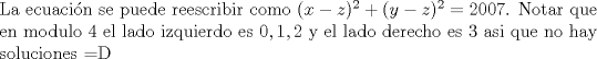 TEX: \noindent La ecuaci\'on se puede reescribir como $(x-z)^2+(y-z)^2=2007$. Notar que en modulo $4$ el lado izquierdo es $0,1,2$ y el lado derecho es $3$ asi que no hay soluciones =D