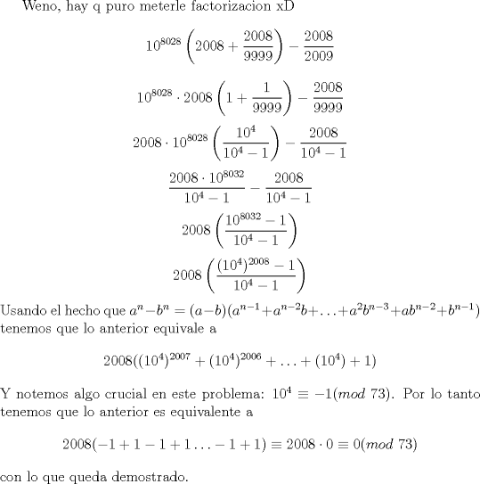 TEX: Weno, hay q puro meterle factorizacion xD $$10^{8028}\left(2008+\frac{2008}{9999}\right)-\frac{2008}{2009}$$ $$10^{8028}\cdot 2008\left(1+\frac{1}{9999}\right)-\frac{2008}{9999}$$ $$2008\cdot 10^{8028}\left(\frac{10^4}{10^4-1}\right)-\frac{2008}{10^4-1}$$ $$\frac{2008\cdot 10^{8032}}{10^4-1}-\frac{2008}{10^4-1}$$ $$2008\left(\frac{10^{8032}-1}{10^4-1}\right)$$ $$2008\left(\frac{(10^4)^{2008}-1}{10^4-1}\right)$$ Usando el hecho que $a^n-b^n=(a-b)(a^{n-1}+a^{n-2}b+\ldots +a^{2}b^{n-3}+ab^{n-2}+b^{n-1})$ tenemos que lo anterior equivale a $$2008((10^4)^{2007}+(10^4)^{2006}+\ldots +(10^4)+1)$$ Y notemos algo crucial en este problema: $10^4\equiv -1(mod\ 73)$. Por lo tanto tenemos que lo anterior es equivalente a $$2008(-1+1-1+1\ldots -1+1)\equiv 2008\cdot 0\equiv 0(mod\ 73)$$ con lo que queda demostrado.