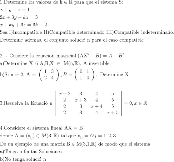 TEX: % MathType!MTEF!2!1!+-<br />% feaafiart1ev1aaatCvAUfeBSjuyZL2yd9gzLbvyNv2CaerbuLwBLn<br />% hiov2DGi1BTfMBaeXatLxBI9gBaerbd9wDYLwzYbItLDharqqtubsr<br />% 4rNCHbGeaGqiVu0Je9sqqrpepC0xbbL8F4rqqrFfpeea0xe9Lq-Jc9<br />% vqaqpepm0xbba9pwe9Q8fs0-yqaqpepae9pg0FirpepeKkFr0xfr-x<br />% fr-xb9adbaqaaeGaciGaaiaabeqaamaabaabaaGceaqabeaacaqGXa<br />% GaaeOlaiaabseacaqGLbGaaeiDaiaabwgacaqGYbGaaeyBaiaabMga<br />% caqGUbGaaeyzaiaabccacaqGSbGaae4BaiaabohacaqGGaGaaeODai<br />% aabggacaqGSbGaae4BaiaabkhacaqGLbGaae4CaiaabccacaqGKbGa<br />% aeyzaiaabccacaqGRbGaeyicI4SaeSyhHeQaaeiiaiaabchacaqGHb<br />% GaaeOCaiaabggacaqGGaGaaeyCaiaabwhacaqGLbGaaeiiaiaabwga<br />% caqGSbGaaeiiaiaabohacaqGPbGaae4CaiaabshacaqGLbGaaeyBai<br />% aabggacaqGGaGaae4uaiaabQdaaeaacaWG4bGaey4kaSIaamyEaiab<br />% gkHiTiaadQhacqGH9aqpcaaIXaaabaGaaGOmaiaadIhacqGHRaWkca<br />% aIZaGaamyEaiabgUcaRiaadUgacaWG6bGaeyypa0JaaG4maaqaaiaa<br />% dIhacqGHRaWkcaWGRbGaamyEaiabgUcaRiaaiodacaWG6bGaeyypa0<br />% JaaG4maiaadUgacqGHsislcaaIYaaabaGaae4uaiaabwgacaqGHbGa<br />% aeiiaiaabMeacaqGPaGaaeysaiaab6gacaqGJbGaae4Baiaab2gaca<br />% qGWbGaaeyyaiaabshacaqGPbGaaeOyaiaabYgacaqGLbGaaeiiaiaa<br />% bMeacaqGjbGaaeykaiaaboeacaqGVbGaaeyBaiaabchacaqGHbGaae<br />% iDaiaabMgacaqGIbGaaeiBaiaabwgacaqGGaGaaeizaiaabwgacaqG<br />% 0bGaaeyzaiaabkhacaqGTbGaaeyAaiaab6gacaqGHbGaaeizaiaab+<br />% gacaqGGaGaaeysaiaabMeacaqGjbGaaeykaiaaboeacaqGVbGaaeyB<br />% aiaabchacaqGHbGaaeiDaiaabMgacaqGIbGaaeiBaiaabwgacaqGGa<br />% GaaeyAaiaab6gacaqGKbGaaeyzaiaabshacaqGLbGaaeOCaiaab2ga<br />% caqGPbGaaeOBaiaabggacaqGKbGaae4Baiaab6caaeaacaqGebGaae<br />% yzaiaabshacaqGLbGaaeOCaiaab2gacaqGPbGaaeOBaiaabwgacaqG<br />% GaGaaeyyaiaabsgacaqGLbGaaeyBaiaabggacaqGZbGaaeilaiaabc<br />% cacaqGLbGaaeiBaiaabccacaqGJbGaae4Baiaab6gacaqGQbGaaeyD<br />% aiaab6gacaqG0bGaae4BaiaabccacaqGZbGaae4BaiaabYgacaqG1b<br />% Gaae4yaiaabMgacaqGZdGaaeOBaiaabccacaqGWbGaaeyyaiaabkha<br />% caqGHbGaaeiiaiaabwgacaqGSbGaaeiiaiaabogacaqGHbGaae4Cai<br />% aab+gacaqGGaGaae4yaiaab+gacaqGTbGaaeiCaiaabggacaqG0bGa<br />% aeyAaiaabkgacaqGSbGaaeyzaaqaaaqaaiaabkdacaqGUaGaaeylai<br />% aaboeacaqGVbGaae4CaiaabMgacaqGKbGaaeyzaiaabkhacaqGLbGa<br />% aeiiaiaabYgacaqGHbGaaeiiaiaabwgacaqGJbGaaeyDaiaabggaca<br />% qGJbGaaeyAaiaab+gacaqGUbGaaeiiaiaab2gacaqGHbGaaeiDaiaa<br />% bkhacaqGPbGaae4yaiaabMgacaqGHbGaaeiBaiaabccacaqGOaGaae<br />% yqaiaabIfadaahaaWcbeqaaiaabshaaaGccqGHsislcaWGcbGaaiyk<br />% aiabg2da9iaadgeacqGHsislcaWGcbWaaWbaaSqabeaacaWG0baaaa<br />% GcbaGaaeyyaiaabMcacaqGebGaaeyzaiaabshacaqGLbGaaeOCaiaa<br />% b2gacaqGPbGaaeOBaiaabwgacaqGGaGaaeiwaiaabccacaqGZbGaae<br />% yAaiaabccacaqGbbGaaeilaiaabkeacaqGSaGaaeiwaiaabccacqGH<br />% iiIZcaqGGaGaaeytaiaabIcacaqGUbGaaeilaiabl2riHkaabMcaca<br />% qGSaGaaeiiaiaabgeacaqGGaGaaeyAaiaab6gacaqG2bGaaeyzaiaa<br />% bkhacaqG0bGaaeyAaiaabkgacaqGSbGaaeyzaaqaaiaabkgacaqGPa<br />% Gaae4uaiaabMgacaqGGaGaaeOBaiaab2dacaqGYaGaaeilaiaabcca<br />% caqGbbGaaeypamaabmaabaqbaeqabiGaaaqaaiaabgdaaeaacaaIZa<br />% aabaGaaeOmaaqaaiaaisdaaaaacaGLOaGaayzkaaGaaiilaiaadkea<br />% cqGH9aqpdaqadaqaauaabeqaciaaaeaacaaIWaaabaGaaGymaaqaai<br />% aaigdaaeaacaaIWaaaaaGaayjkaiaawMcaaiaacYcacaqGGaGaaeir<br />% aiaabwgacaqG0bGaaeyzaiaabkhacaqGTbGaaeyAaiaab6gacaqGLb<br />% GaaeiiaiaabIfaaeaaaeaacaqGZaGaaeOlaiaabkfacaqGLbGaae4C<br />% aiaabwhacaqGLbGaaeiBaiaabAhacaqGHbGaaeiiaiaabYgacaqGHb<br />% GaaeiiaiaabweacaqGJbGaaeyDaiaabggacaqGJbGaaeyAaiaabopa<br />% caqGUbGaaeiiamaaemaabaqbaeqabqabaaaaaeaacaWG4bGaey4kaS<br />% IaaGOmaaqaaiaabodaaeaacaqG0aaabaGaaGynaaqaaiaabkdaaeaa<br />% caWG4bGaey4kaSIaaG4maaqaaiaaisdaaeaacaaI1aaabaGaaeOmaa<br />% qaaiaaiodaaeaacaWG4bGaey4kaSIaaGinaaqaaiaaiwdaaeaacaqG<br />% YaaabaGaaG4maaqaaiaaisdaaeaacaWG4bGaey4kaSIaaGynaaaaai<br />% aawEa7caGLiWoacqGH9aqpcaaIWaGaaiilaiaadIhacqGHiiIZcqWI<br />% DesOaeaaaeaacaaI0aGaaiOlaiaaboeacaqGVbGaaeOBaiaabohaca<br />% qGPbGaaeizaiaabwgacaqGYbGaaeyzaiaabccacaqGLbGaaeiBaiaa<br />% bccacaqGZbGaaeyAaiaabohacaqG0bGaaeyzaiaab2gacaqGHbGaae<br />% iiaiaabYgacaqGPbGaaeOBaiaabwgacaqGHbGaaeiBaiaabccacaqG<br />% bbGaaeiwaiaab2dacaqGcbGaaeiiaaqaaiaabsgacaqGVbGaaeOBai<br />% aabsgacaqGLbGaaeiiaiaabgeacaqG9aGaaeikaiaabggadaWgaaWc<br />% baGaaeyAaiaabQgaaeqaaOGaaiykaiabgIGiolaad2eacaGGOaGaaG<br />% 4maiaacYcacqWIDesOcaGGPaGaaeiiaiaabshacaqGHbGaaeiBaiaa<br />% bccacaqGXbGaaeyDaiaabwgacaqGGaGaaeyyamaaBaaaleaacaqGPb<br />% GaaeOAaaqabaGccqGH9aqpcaWGPbGaeyiaIiIaamOAaiabg2da9iaa<br />% igdacaGGSaGaaGOmaiaacYcacaaIZaaabaGaaeiraiaabwgacaqGGa<br />% GaaeyDaiaab6gacaqGGaGaaeyzaiaabQgacaqGLbGaaeyBaiaabcha<br />% caqGSbGaae4BaiaabccacaqGKbGaaeyzaiaabccacaqG1bGaaeOBai<br />% aabggacaqGGaGaaeyBaiaabggacaqG0bGaaeOCaiaabMgacaqG6bGa<br />% aeiiaiaabkeacqGHiiIZcaqGnbGaaeikaiaabodacaqGSaGaaeymai<br />% aabYcacqWIDesOcaqGPaGaaeiiaiaabsgacaqGLbGaaeiiaiaab2ga<br />% caqGVbGaaeizaiaab+gacaqGGaGaaeyCaiaabwhacaqGLbGaaeiiai<br />% aabwgacaqGSbGaaeiiaiaabohacaqGPbGaae4CaiaabshacaqGLbGa<br />% aeyBaiaabggacaqGGaaabaGaaeyyaiaabMcacaqGubGaaeyzaiaab6<br />% gacaqGNbGaaeyyaiaabccacaqGPbGaaeOBaiaabAgacaqGPbGaaeOB<br />% aiaabMgacaqG0bGaaeyyaiaabohacaqGGaGaae4uaiaab+gacaqGSb<br />% GaaeyDaiaabogacaqGPbGaae4Baiaab6gacaqGLbGaae4Caaqaaiaa<br />% bkgacaqGPaGaaeOtaiaab+gacaqGGaGaaeiDaiaabwgacaqGUbGaae<br />% 4zaiaabggacaqGGaGaae4Caiaab+gacaqGSbGaaeyDaiaabogacaqG<br />% PbGaae48aiaab6gaaaaa!3821!<br />\[<br />\begin{gathered}<br />  {\text{1}}{\text{.Determine los valores de k}} \in \mathbb{R}{\text{ para que el sistema S:}} \hfill \\<br />  x + y - z = 1 \hfill \\<br />  2x + 3y + kz = 3 \hfill \\<br />  x + ky + 3z = 3k - 2 \hfill \\<br />  {\text{Sea I)Incompatible II)Compatible determinado III)Compatible indeterminado}}{\text{.}} \hfill \\<br />  {\text{Determine ademas}}{\text{, el conjunto soluci\'o n para el caso compatible}} \hfill \\<br />   \hfill \\<br />  {\text{2}}{\text{. - Cosidere la ecuacion matricial (AX}}^{\text{t}}  - B) = A - B^t  \hfill \\<br />  {\text{a)Determine X si A}}{\text{,B}}{\text{,X }} \in {\text{ M(n}}{\text{,}}\mathbb{R}{\text{)}}{\text{, A invertible}} \hfill \\<br />  {\text{b)Si n = 2}}{\text{, A = }}\left( {\begin{array}{*{20}c}<br />   {\text{1}} & 3  \\<br />   {\text{2}} & 4  \\<br /><br /> \end{array} } \right),B = \left( {\begin{array}{*{20}c}<br />   0 & 1  \\<br />   1 & 0  \\<br /><br /> \end{array} } \right),{\text{ Determine X}} \hfill \\<br />   \hfill \\<br />  {\text{3}}{\text{.Resuelva la Ecuaci\'o n }}\left| {\begin{array}{*{20}c}<br />   {x + 2} & {\text{3}} & {\text{4}} & 5  \\<br />   {\text{2}} & {x + 3} & 4 & 5  \\<br />   {\text{2}} & 3 & {x + 4} & 5  \\<br />   {\text{2}} & 3 & 4 & {x + 5}  \\<br /><br /> \end{array} } \right| = 0,x \in \mathbb{R} \hfill \\<br />   \hfill \\<br />  4.{\text{Considere el sistema lineal AX = B }} \hfill \\<br />  {\text{donde A = (a}}_{{\text{ij}}} ) \in M(3,\mathbb{R}){\text{ tal que a}}_{{\text{ij}}}  = i\forall j = 1,2,3 \hfill \\<br />  {\text{De un ejemplo de una matriz B}} \in {\text{M(3}}{\text{,1}}{\text{,}}\mathbb{R}{\text{) de modo que el sistema }} \hfill \\<br />  {\text{a)Tenga infinitas Soluciones}} \hfill \\<br />  {\text{b)No tenga soluci\'o n}} \hfill \\ <br />\end{gathered} <br />\]<br />