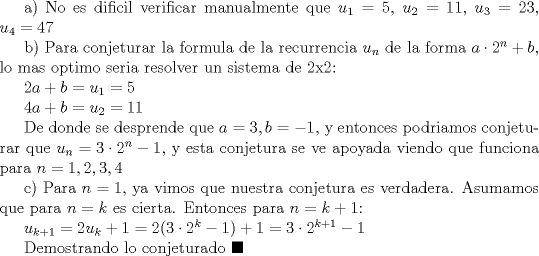 TEX: a) No es dificil verificar manualmente que $u_1=5$, $u_2=11$, $u_3=23$, $u_4=47$<br /><br />b) Para conjeturar la formula de la recurrencia $u_n$ de la forma $a\cdot 2^n+b$, lo mas optimo seria resolver un sistema de 2x2:<br /><br />$2a+b=u_1=5$<br /><br />$4a+b=u_2=11$<br /><br />De donde se desprende que $a=3, b=-1$, y entonces podriamos conjeturar que $u_n=3\cdot 2^n-1$, y esta conjetura se ve apoyada viendo que funciona para $n=1,2,3,4$<br /><br />c) Para $n=1$, ya vimos que nuestra conjetura es verdadera. Asumamos que para $n=k$ es cierta. Entonces para $n=k+1$:<br /><br />$u_{k+1}=2u_k+1=2(3\cdot 2^k-1)+1=3\cdot 2^{k+1}-1$<br /><br />Demostrando lo conjeturado $\blacksquare$