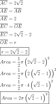 TEX: \[<br />\begin{gathered}<br />  \overline {AC}  = 2\sqrt 2  \hfill \\<br />  \overline {AE}  = \overline {AB}  \hfill \\<br />  \overline {AE}  = 2 \hfill \\<br />  \overline {EC}  = \overline {OE}  \hfill \\<br />  \overline {EC}  = 2\sqrt 2  - 2 \hfill \\<br />  \overline {OE}  = r \hfill \\<br />  \boxed{r = 2\sqrt 2  - 2} \hfill \\<br />  Area = \frac{1}<br />{2}\pi \left( {2\sqrt 2  - 2} \right)^2  \hfill \\<br />  Area = \frac{1}<br />{2}\pi \left( {2\left( {\sqrt 2  - 1} \right)} \right)^2  \hfill \\<br />  Area = \frac{1}<br />{2}\pi  \cdot 4\left( {\sqrt 2  - 1} \right)^2  \hfill \\<br />  \boxed{Area = 2\pi \left( {\sqrt 2  - 1} \right)^2 } \hfill \\ <br />\end{gathered} <br />\]