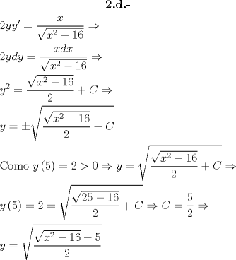 TEX: \[\begin{gathered}<br />  \textbf{2.d.-} \\<br />  2yy' = \frac{x}<br />{{\sqrt {{x^2} - 16} }} \Rightarrow  \hfill \\<br />  2ydy = \frac{{xdx}}<br />{{\sqrt {{x^2} - 16} }} \Rightarrow  \hfill \\<br />  {y^2} = \frac{{\sqrt {{x^2} - 16} }}<br />{2} + C \Rightarrow  \hfill \\<br />  y =  \pm \sqrt {\frac{{\sqrt {{x^2} - 16} }}<br />{2} + C}  \hfill \\<br />  {\text{Como }}y\left( 5 \right) = 2 > 0 \Rightarrow y = \sqrt {\frac{{\sqrt {{x^2} - 16} }}<br />{2} + C}  \Rightarrow  \hfill \\<br />  y\left( 5 \right) = 2 = \sqrt {\frac{{\sqrt {25 - 16} }}<br />{2} + C}  \Rightarrow C = \frac{5}<br />{2} \Rightarrow  \hfill \\<br />  y = \sqrt {\frac{{\sqrt {{x^2} - 16}  + 5}}<br />{2}}  \hfill \\ <br />\end{gathered} \]<br />